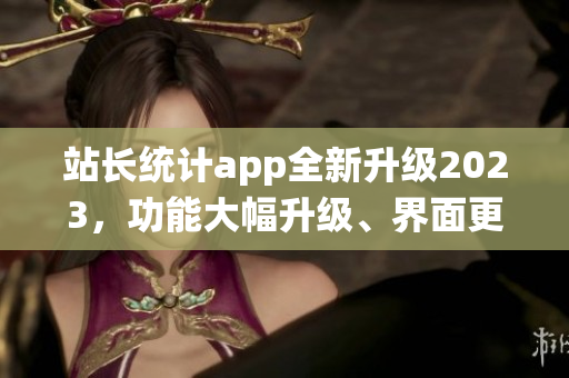 站长统计app全新升级2023，功能大幅升级、界面更美观，用户体验大幅提升