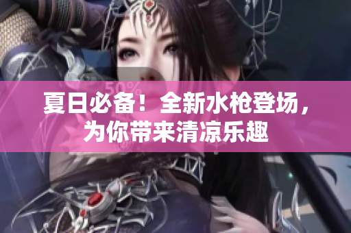 夏日必备！全新水枪登场，为你带来清凉乐趣