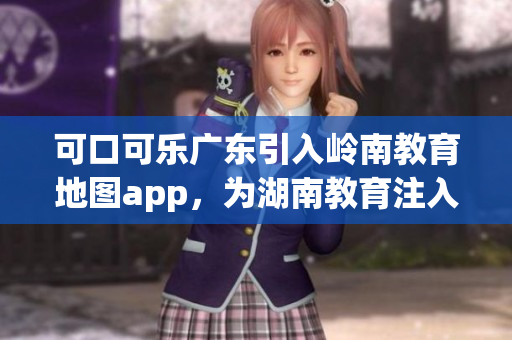 可口可乐广东引入岭南教育地图app，为湖南教育注入新动能