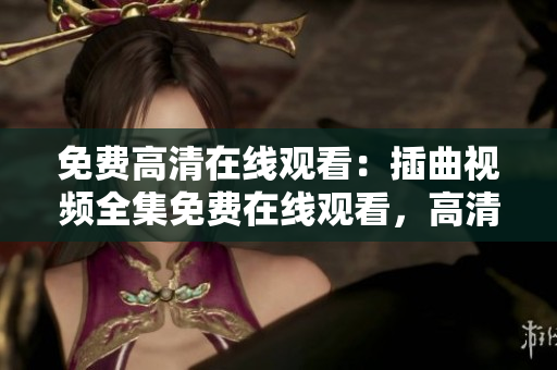 免费高清在线观看：插曲视频全集免费在线观看，高清无弹窗广告版，享受高品质视频观看体验
