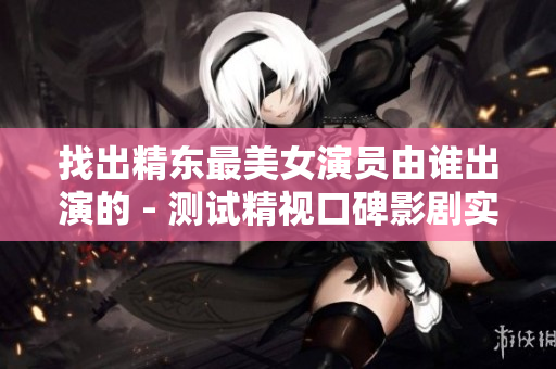 找出精东最美女演员由谁出演的 - 测试精视口碑影剧实力
