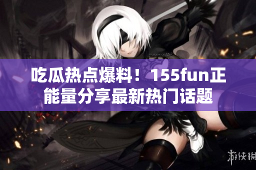 吃瓜热点爆料！155fun正能量分享最新热门话题