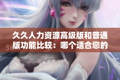久久人力资源高级版和普通版功能比较：哪个适合您的企业需求？