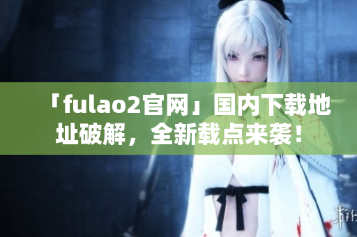「fulao2官网」国内下载地址破解，全新载点来袭！