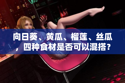向日葵、黄瓜、榴莲、丝瓜，四种食材是否可以混搭？
