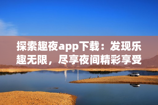 探索趣夜app下载：发现乐趣无限，尽享夜间精彩享受
