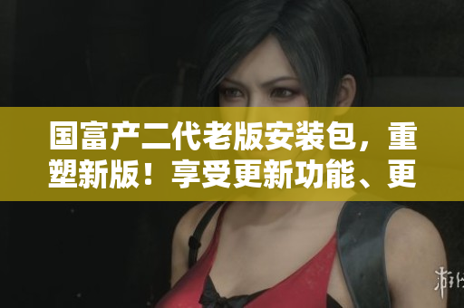 国富产二代老版安装包，重塑新版！享受更新功能、更高效的体验 