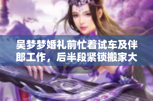 吴梦梦婚礼前忙着试车及伴郎工作，后半段紧锁搬家大忙!