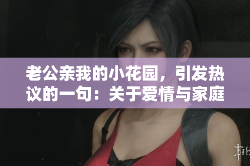 老公亲我的小花园，引发热议的一句：关于爱情与家庭的深度思考
