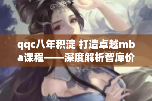 qqc八年积淀 打造卓越mba课程——深度解析智库价值