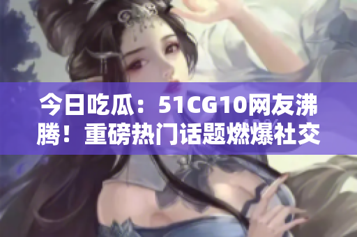 今日吃瓜：51CG10网友沸腾！重磅热门话题燃爆社交平台，网友热议不断