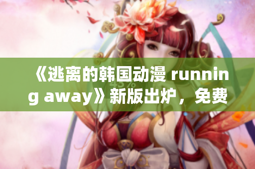 《逃离的韩国动漫 running away》新版出炉，免费观看！