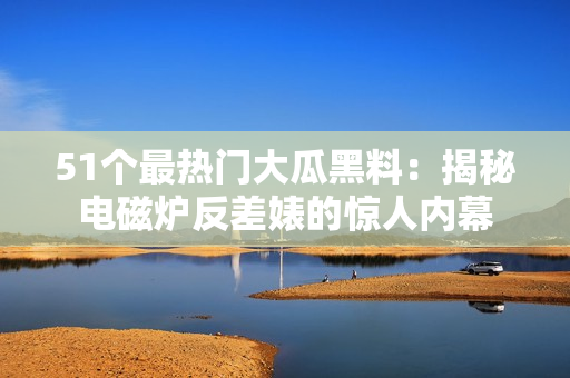 51个最热门大瓜黑料：揭秘电磁炉反差婊的惊人内幕