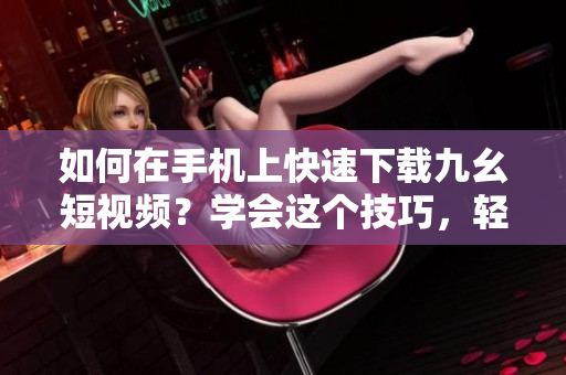 如何在手机上快速下载九幺短视频？学会这个技巧，轻松保存精彩瞬间！