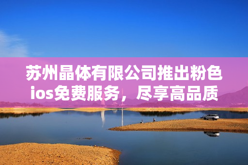 苏州晶体有限公司推出粉色ios免费服务，尽享高品质晶体体验
