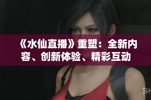 《水仙直播》重塑：全新内容、创新体验、精彩互动