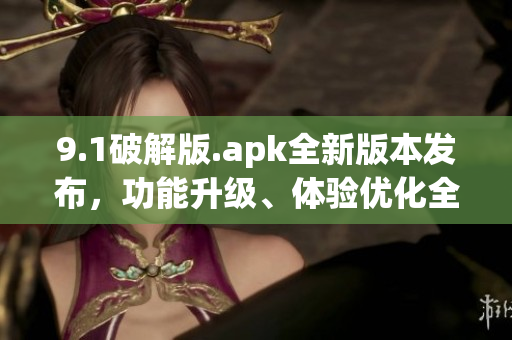 9.1破解版.apk全新版本发布，功能升级、体验优化全方位提升