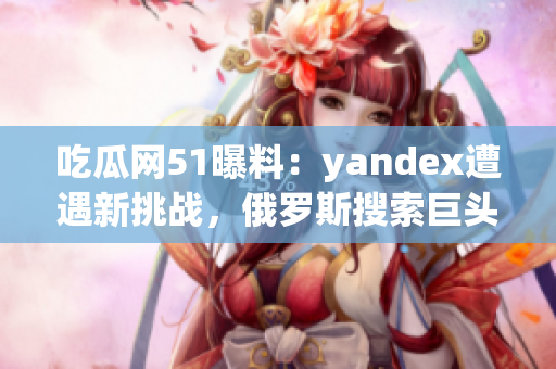 吃瓜网51曝料：yandex遭遇新挑战，俄罗斯搜索巨头备战全球市场