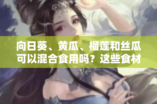 向日葵、黄瓜、榴莲和丝瓜可以混合食用吗？这些食材组合是否适合一起食用？