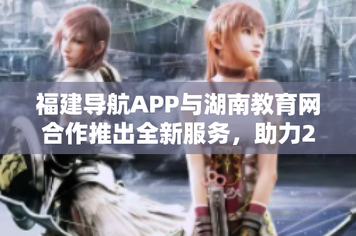 福建导航APP与湖南教育网合作推出全新服务，助力2022年教育发展