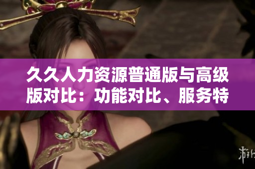 久久人力资源普通版与高级版对比：功能对比、服务特点、定价策略一览