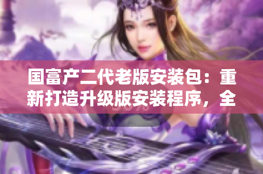 国富产二代老版安装包：重新打造升级版安装程序，全新功能和优化体验等你来体验