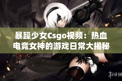 暴躁少女Csgo视频：热血电竞女神的游戏日常大揭秘