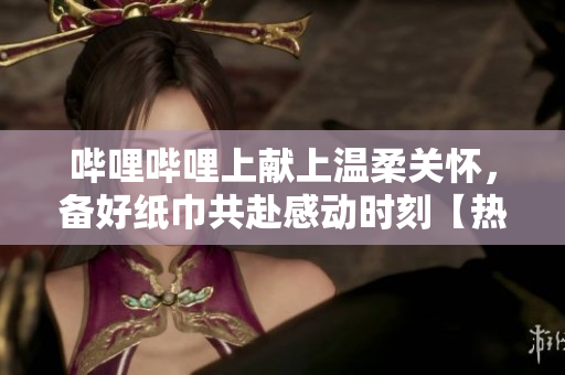 哔哩哔哩上献上温柔关怀，备好纸巾共赴感动时刻【热门推荐】
