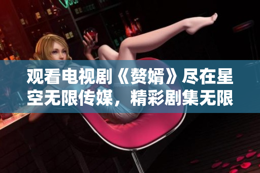 观看电视剧《赘婿》尽在星空无限传媒，精彩剧集无限畅享