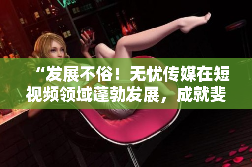 “发展不俗！无忧传媒在短视频领域蓬勃发展，成就斐然！”