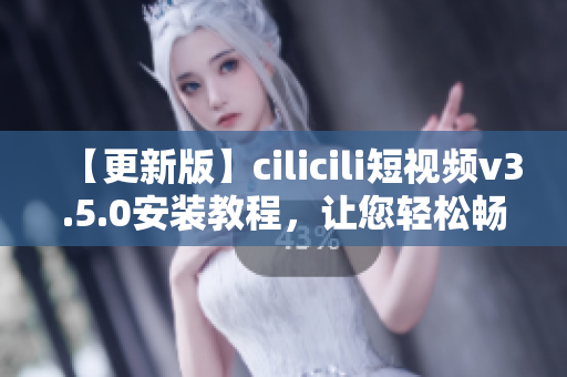 【更新版】cilicili短视频v3.5.0安装教程，让您轻松畅享热门短视频内容