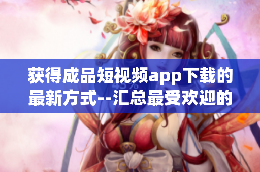 获得成品短视频app下载的最新方式--汇总最受欢迎的应用程序