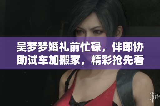 吴梦梦婚礼前忙碌，伴郎协助试车加搬家，精彩抢先看