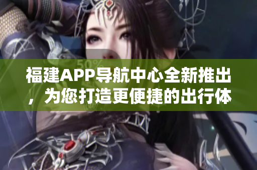福建APP导航中心全新推出，为您打造更便捷的出行体验