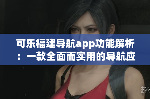 可乐福建导航app功能解析：一款全面而实用的导航应用