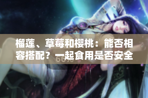 榴莲、草莓和樱桃：能否相容搭配？一起食用是否安全健康？