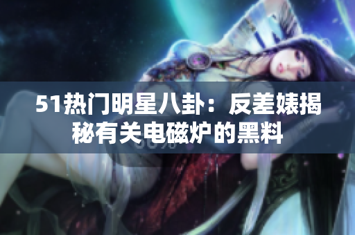 51热门明星八卦：反差婊揭秘有关电磁炉的黑料