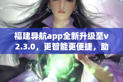 福建导航app全新升级至v2.3.0，更智能更便捷，助您畅游福建美景