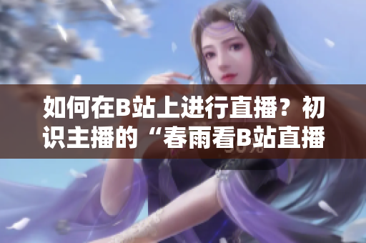 如何在B站上进行直播？初识主播的“春雨看B站直播”技巧分享