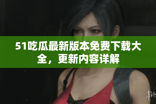 51吃瓜最新版本免费下载大全，更新内容详解