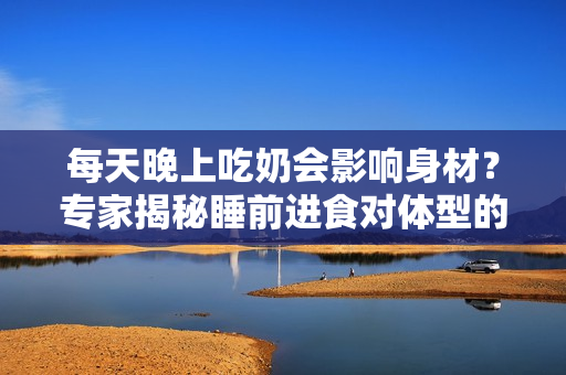 每天晚上吃奶会影响身材？专家揭秘睡前进食对体型的影响