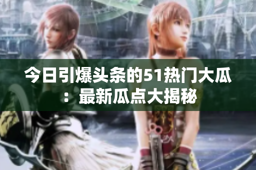 今日引爆头条的51热门大瓜：最新瓜点大揭秘