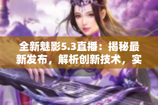 全新魅影5.3直播：揭秘最新发布，解析创新技术，实测体验全方位功能