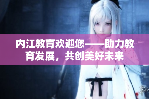 内江教育欢迎您——助力教育发展，共创美好未来