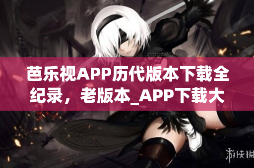 芭乐视APP历代版本下载全纪录，老版本_APP下载大全,最新版本下载渠道