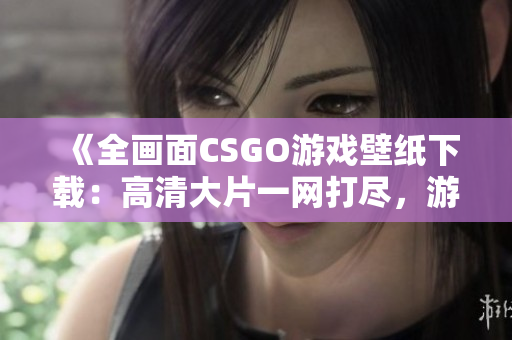 《全画面CSGO游戏壁纸下载：高清大片一网打尽，游戏画面更清晰！》