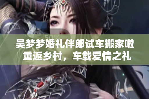 吴梦梦婚礼伴郎试车搬家啦  重返乡村，车载爱情之礼，一同装点新家
