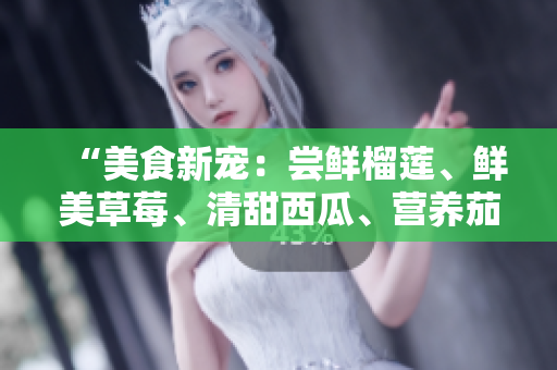 “美食新宠：尝鲜榴莲、鲜美草莓、清甜西瓜、营养茄子和爽口黄瓜”