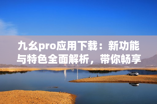 九幺pro应用下载：新功能与特色全面解析，带你畅享最新体验
