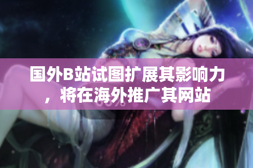 国外B站试图扩展其影响力，将在海外推广其网站